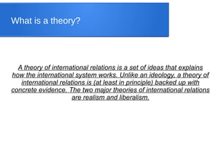 What is a theory?
A theory of international relations is a set of ideas that explains
how the international system works. Unlike an ideology, a theory of
international relations is (at least in principle) backed up with
concrete evidence. The two major theories of international relations
are realism and liberalism.
 