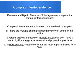 Complex interdependence
Keohane and Nye in Power and Interdependence explain the
complex interdependence:
Complex interdependence is based on three basic principles:
a. there are multiple channels among a variety of actors in intl.
politics.
b. Global agenda is based on multiple issues that don't have a
hierarqhy like energy, evironmental and population problems
c. Military security is not the only nor the most important issue for a
State.
 