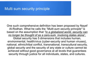 Multi sum security principle
One such comprehensive definition has been proposed by Nayef
Al-Rodhan. What he calls the "Multi-sum security principle" is
based on the assumption that "in a globalized world, security can
no longer be thought of as a zero-sum involving states alone”.
Global security has 5 dimensions that includes human,
environmental, health/virus (cyber-security and human viruses),
national, ethnic/tribal conflict, transnational, transcultural security,
global security and the security of any state or culture cannot be
achieved without good governance at all levels that guarantees
security through justice for all individuals, states, and cultures.
 