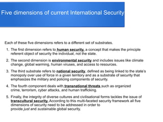 Five dimensions of current International Security
Each of these five dimensions refers to a different set of substrates.
1. The first dimension refers to human security, a concept that makes the principle
referent object of security the individual, not the state.
2. The second dimension is environmental security and includes issues like climate
change, global warming, human viruses, and access to resources.
3. The third substrate refers to national security, defined as being linked to the state’s
monopoly over use of force in a given territory and as a substrate of security that
emphasizes the military and policing components of security.
4. The fourth component deals with transnational threats such as organized
crime, terrorism, cyber attacks, and human trafficking.
5. Finally, the integrity of diverse cultures and civilisational forms tackles the issue of
transcultural security. According to this multi-faceted security framework all five
dimensions of security need to be addressed in order to
provide just and sustainable global security.
 