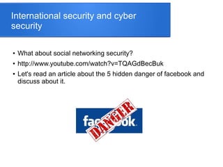 International security and cyber
security
● What about social networking security?
● http://www.youtube.com/watch?v=TQAGdBecBuk
● Let's read an article about the 5 hidden danger of facebook and
discuss about it.
 