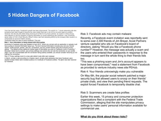 5 Hidden Dangers of Facebook
Over the last few years, Facebook's growth has been phenomenal. The world's no. 1 social networking site also
sometime back beat Google to become the most visited Web site in the US for an entire week at a stretch.
However, the site has also lately being receiving lot of flak for its privacy policies. An expert in online privacy
drew attention to the five dangers of sharing information on social networking site Facebook. Joan Goodchild,
senior editor of CSO (Chief Security Officer) Online, said that marketing efforts by the company often results in a
compromise on account holders' privacy.
Goodchild noted five risks of using Facebook. They are:
Risk 1: Your information is being shared with third parties
According to Facebook policy last updated on April 2010, "When you connect with an application or website it will
have access to General Information about you. The term General Information includes your and your friends'
names, profile pictures, gender, user IDs, connections, and any content shared using the Everyone privacy
setting. . The default privacy setting for certain types of information you post on Facebook is set to "everyone." .
Because it takes two to connect, your privacy settings only control who can see the connection on your profile
page. If you are uncomfortable with the connection being publicly available, you should consider removing (or not
making) the connection.
Risk 2: Privacy settings revert to a less safe default mode after each redesign
In March, private e-mail according to a Gawker report, private email addresses that many Facebook users
wanted to keep hidden were revealed publicly on a multitude of Facebook profiles. The glitch was later resolved
by Facebook.
Risk 3: Facebook ads may contain malware
Recently, a Facebook event invitation was reportedly sent
to some over 2,300 friends of Jim Breyer, Accel Partners
venture capitalist who sits on Facebook's board of
directors, asking "Would you like a Facebook phone
number?" However, the message was actually a scam and
the users who entered their passwords in response to the
message in turn sent the whole thing to their friends lists
too.
"This was a phishing scam and Jim's account appears to
have been compromised," read a statement from Facebook
as provided to venture industry news site PEHub.
Risk 4: Your friends unknowingly make you vulnerable
On May 6th, the popular social network patched a major
security bug that allowed users to snoop on their friends'
private chats, and view their pending friend requests. The
exploit forced Facebook to temporarily disable chat.
Risk 5: Scammers are create fake profiles
Earlier this week, 15 privacy and consumer protection
organizations filed a complaint with the Federal Trade
Commission, alleging that the site manipulates privacy
settings to make users' personal information available for
commercial use.
What do you think about these risks?
 