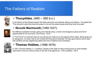 The Fathers of Realism
● Thucydides, (460 – 395 b.c.)
in his History of the Peloponnesian War talks about the war between Athens and Sparta. He stated that
“The strong do what they have the power to do and the weak accept what they have to accept”.
● Niccoló Machiavelli,(1469-1527):
No difference betweem foreign policy and internal policy, a harsh and dangerous place and full of
opportunities for fox and lions. (The Prince, 1513).
In “The Prince” he adviced rulers to use deceit and violence as tool against other states. Moral goals are
so dangerous, he wrote, that to act morally will bring about disanster. He also gave advice how to deal
with conflicts among nieghboring states and how to defend one's homeland.
● Thomas Hobbes, (1588-1679):
In 1651 Thomas Hobbes, in Leviathan, speaks of the state of nature being prone to what Hobbes
calls bellum omnium contra omnes or the war of all against all. (The Leviathan, 1651)
 