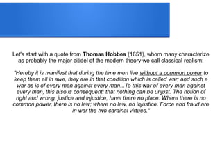 Let's start with a quote from Thomas Hobbes (1651), whom many characterize
as probably the major citidel of the modern theory we call classical realism:
"Hereby it is manifest that during the time men live without a common power to
keep them all in awe, they are in that condition which is called war; and such a
war as is of every man against every man...To this war of every man against
every man, this also is consequent: that nothing can be unjust. The notion of
right and wrong, justice and injustice, have there no place. Where there is no
common power, there is no law; where no law, no injustice. Force and fraud are
in war the two cardinal virtues."
 
