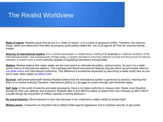 The Realist Worldview
State of nature: Realists argue that we live in a "state of nature", or in a world of perpetual conflict. Therefore, the violence,
chaos, death and destruction that often accompany world politics reflect the "war of all against all" that intl. anarchy directly
implies.
Anarchy of international system: It is a central assumption in realist theory, holding that anarchy is a defined condition of the
international system, and subsequently, foreign policy, is largely devoted to ensuring national survival and the pursuit of national
interests. It doesn't exist a world authority capable of regulating interactions among states.
Statism: Realists believe that nation states are the main actors in international politics, rational actors. As such it is a state-
centric theory of international relations. This contrasts with liberal international relations theories which accommodate roles for
non-state actors and international institutions. This difference is sometimes expressed by describing a realist world view as one
which sees nation states as billiard balls.
Survival: (self preservation/self interest):Realists believe that the international system is governed by anarchy, meaning that
there is no central authority.Therefore, international politics is a struggle for power amongn self-interested states.
Self -help: In the world of anarchy and state sovereignty, there is no higher authority to impose order. States must therefore
provide for their own defense and protection. Realists refer to this effort by states to defend their own interests as SELF-HELP
(usually though the acquisition of military capacity or joining alliances.)
No moral behavior: Moral behavior is very risky because it can undermine a state’s ability to protect itself.
Military power: It assumes an important role to defend State against aggression and to maintain security, to get power.
 