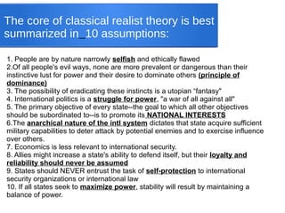 The core of classical realist theory is best
summarized in 10 assumptions:
1. People are by nature narrowly selfish and ethically flawed
2.Of all people's evil ways, none are more prevalent or dangerous than their
instinctive lust for power and their desire to dominate others (principle of
dominance)
3. The possibility of eradicating these instincts is a utopian “fantasy"
4. International politics is a struggle for power, "a war of all against all"
5. The primary objective of every state--the goal to which all other objectives
should be subordinated to--is to promote its NATIONAL INTERESTS
6.The anarchical nature of the intl system dictates that state acquire sufficient
military capabilities to deter attack by potential enemies and to exercise influence
over others.
7. Economics is less relevant to international security.
8. Allies might increase a state's ability to defend itself, but their loyalty and
reliability should never be assumed
9. States should NEVER entrust the task of self-protection to international
security organizations or international law
10. If all states seek to maximize power, stability will result by maintaining a
balance of power.
 