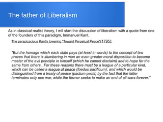 The father of Liberalism
As in classical realist theory, I will start the discussion of liberalism with a quote from one
of the founders of this paradigm, Immanuel Kant.
The perspicacious Kant's towering "Toward Perpetual Peace"(1795):
"But the homage which each state pays (at least in words) to the concept of law
proves that there is slumbering in man an even greater moral disposition to become
master of the evil principle in himself (which he cannot disclaim) and to hope for the
same from others...For these reasons there must be a league of a particular kind,
which can be called a league of peace (foedus pacificum), and which would be
distinguished from a treaty of peace (pactum pacis) by the fact that the latter
terminates only one war, while the former seeks to make an end of all wars forever."
 