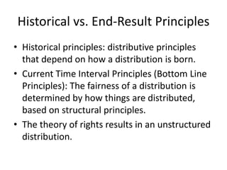 Historical vs. End-Result Principles
• Historical principles: distributive principles
that depend on how a distribution is born.
• Current Time Interval Principles (Bottom Line
Principles): The fairness of a distribution is
determined by how things are distributed,
based on structural principles.
• The theory of rights results in an unstructured
distribution.
 