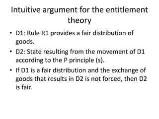Intuitive argument for the entitlement
theory
• D1: Rule R1 provides a fair distribution of
goods.
• D2: State resulting from the movement of D1
according to the P principle (s).
• If D1 is a fair distribution and the exchange of
goods that results in D2 is not forced, then D2
is fair.
 