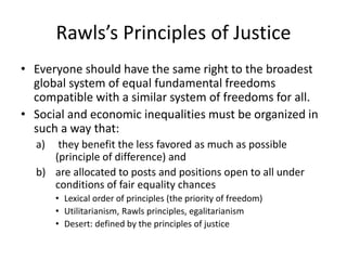 Rawls’s Principles of Justice
• Everyone should have the same right to the broadest
global system of equal fundamental freedoms
compatible with a similar system of freedoms for all.
• Social and economic inequalities must be organized in
such a way that:
a) they benefit the less favored as much as possible
(principle of difference) and
b) are allocated to posts and positions open to all under
conditions of fair equality chances
• Lexical order of principles (the priority of freedom)
• Utilitarianism, Rawls principles, egalitarianism
• Desert: defined by the principles of justice
 