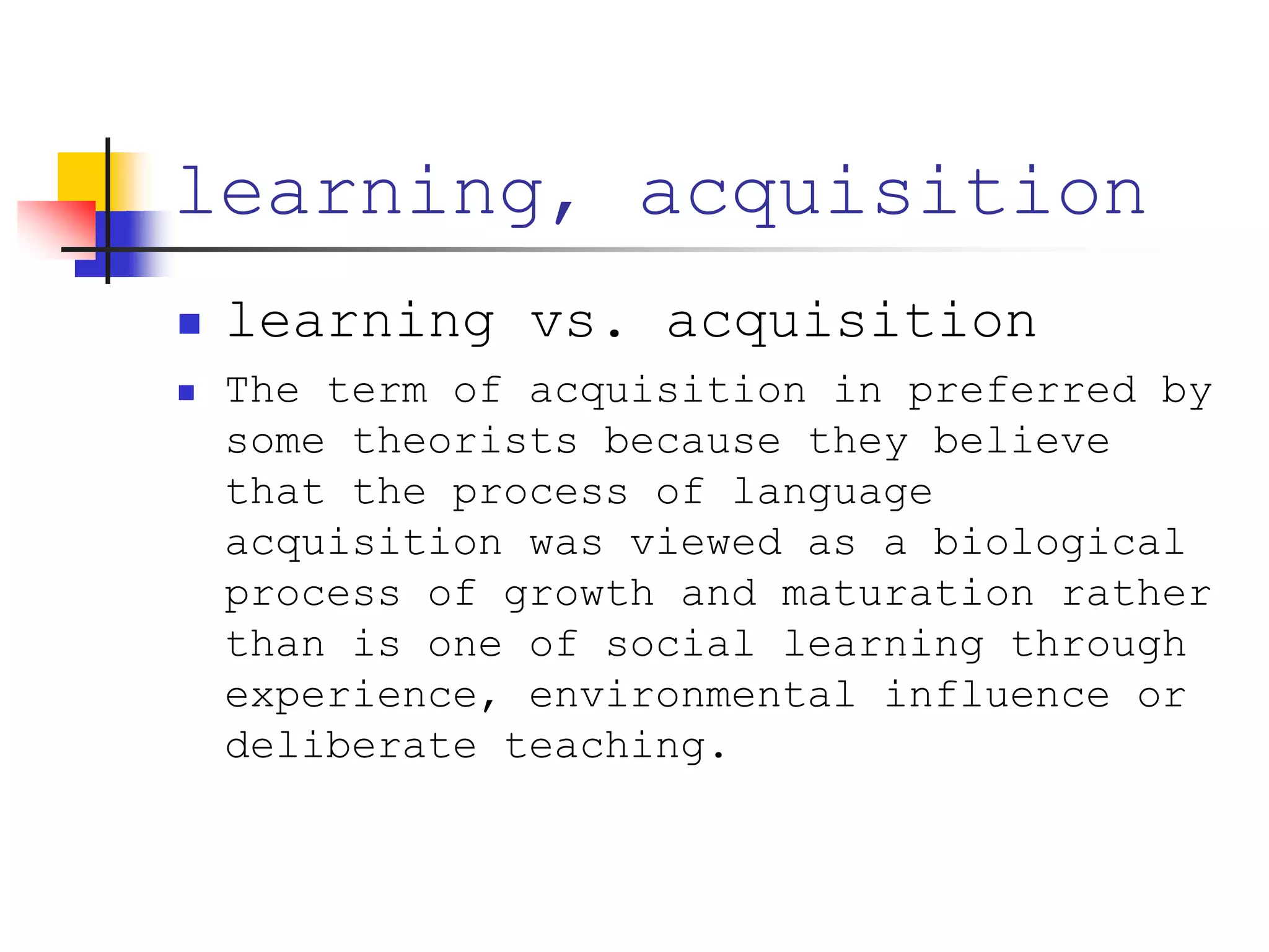 learning, acquisition
 learning vs. acquisition
 The term of acquisition in preferred by
some theorists because they believe
that the process of language
acquisition was viewed as a biological
process of growth and maturation rather
than is one of social learning through
experience, environmental influence or
deliberate teaching.
 