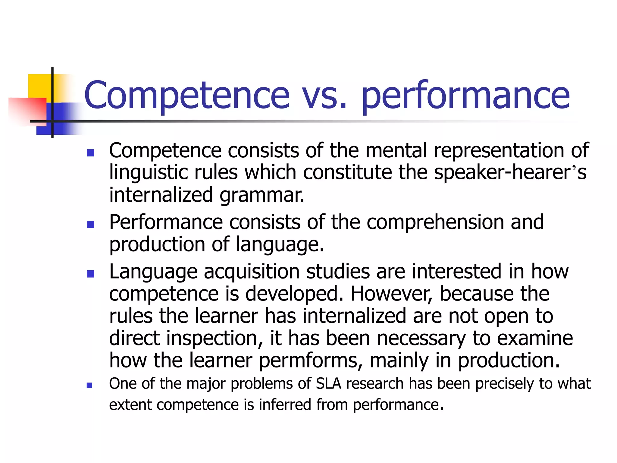 Competence vs. performance
 Competence consists of the mental representation of
linguistic rules which constitute the speaker-hearer’s
internalized grammar.
 Performance consists of the comprehension and
production of language.
 Language acquisition studies are interested in how
competence is developed. However, because the
rules the learner has internalized are not open to
direct inspection, it has been necessary to examine
how the learner permforms, mainly in production.
 One of the major problems of SLA research has been precisely to what
extent competence is inferred from performance.
 