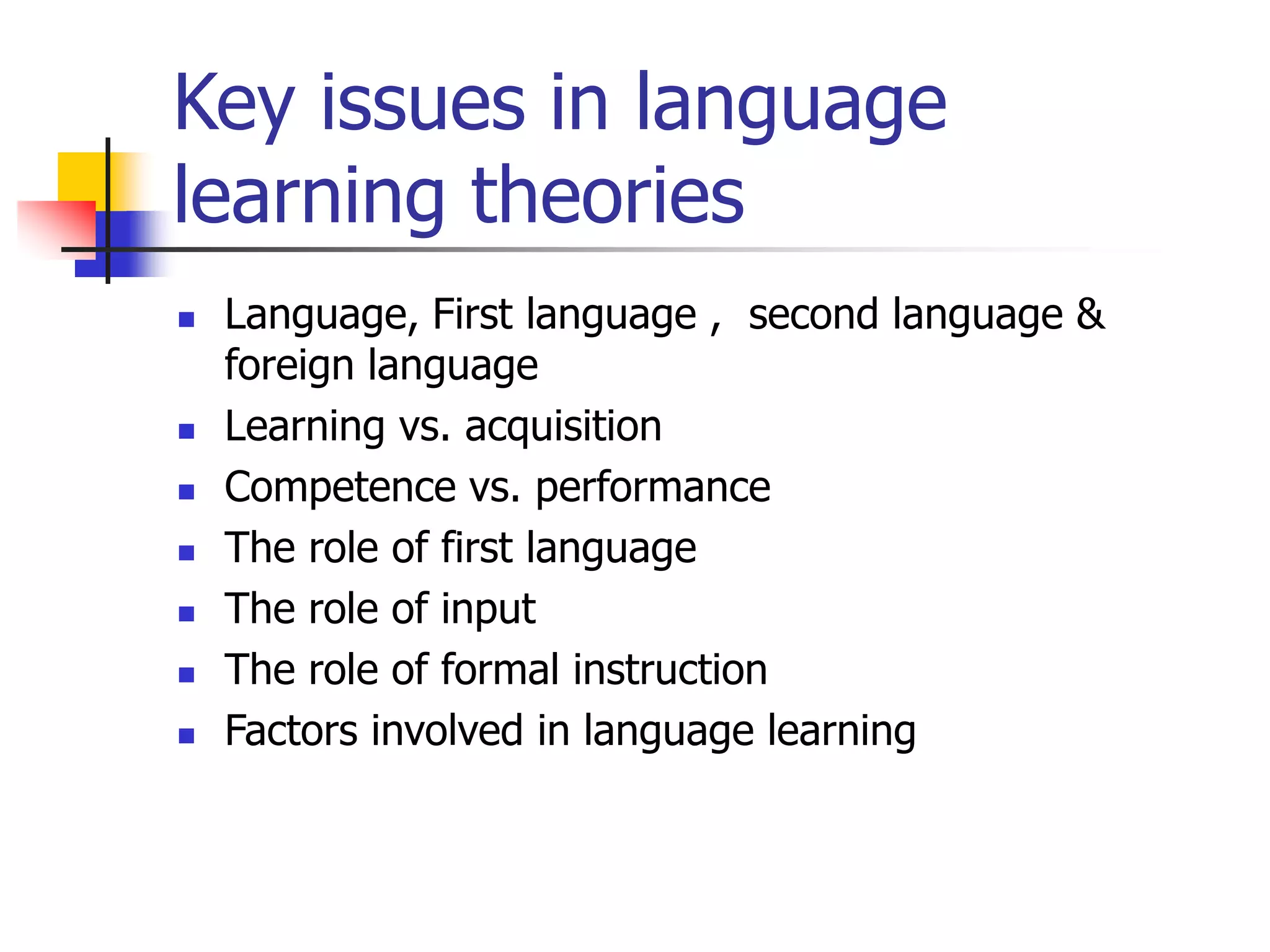 Key issues in language
learning theories
 Language, First language , second language &
foreign language
 Learning vs. acquisition
 Competence vs. performance
 The role of first language
 The role of input
 The role of formal instruction
 Factors involved in language learning
 