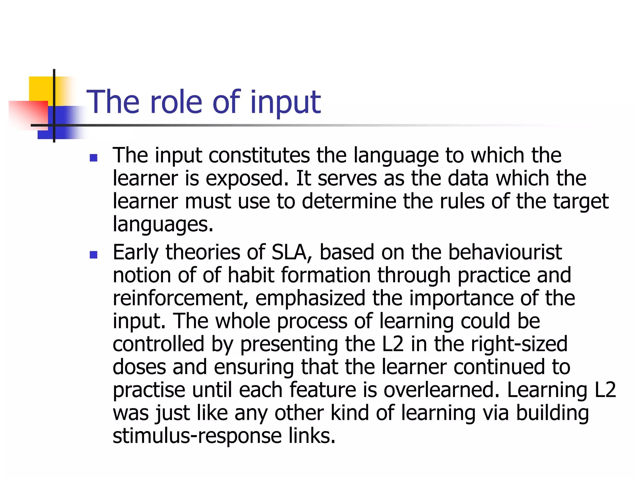 The role of input
 The input constitutes the language to which the
learner is exposed. It serves as the data which the
learner must use to determine the rules of the target
languages.
 Early theories of SLA, based on the behaviourist
notion of of habit formation through practice and
reinforcement, emphasized the importance of the
input. The whole process of learning could be
controlled by presenting the L2 in the right-sized
doses and ensuring that the learner continued to
practise until each feature is overlearned. Learning L2
was just like any other kind of learning via building
stimulus-response links.
 