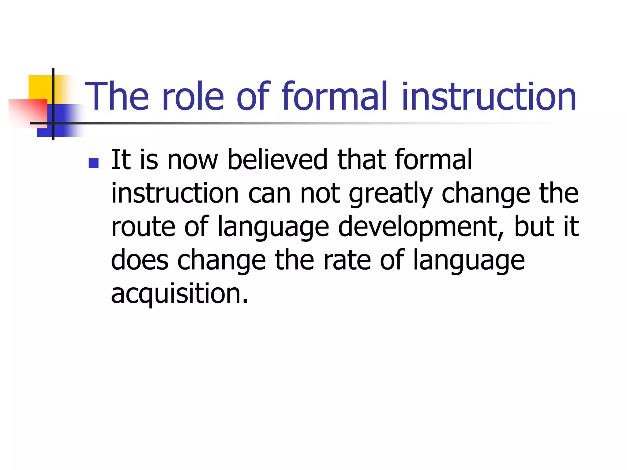 The role of formal instruction
 It is now believed that formal
instruction can not greatly change the
route of language development, but it
does change the rate of language
acquisition.
 