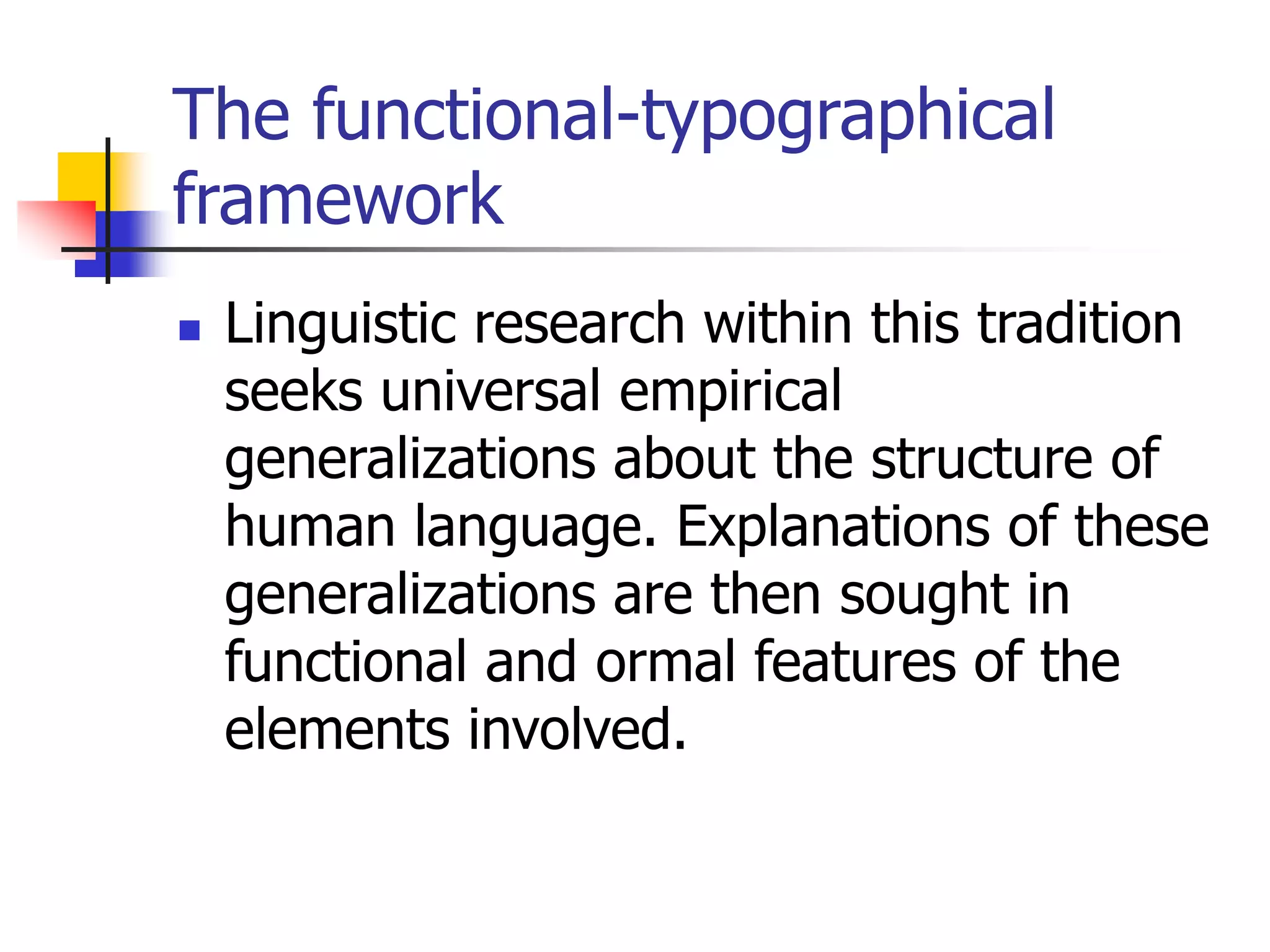 The functional-typographical
framework
 Linguistic research within this tradition
seeks universal empirical
generalizations about the structure of
human language. Explanations of these
generalizations are then sought in
functional and ormal features of the
elements involved.
 