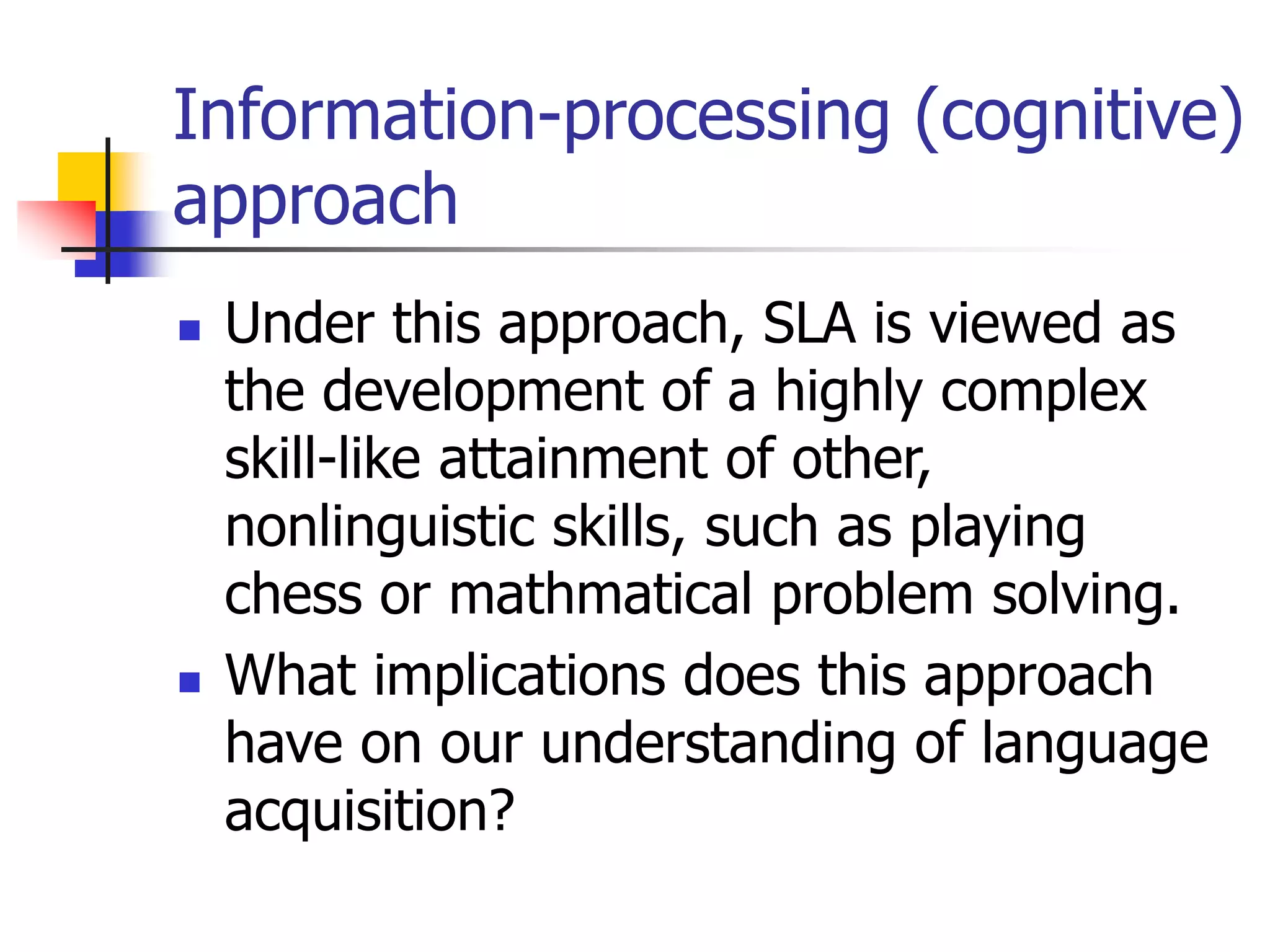 Information-processing (cognitive)
approach
 Under this approach, SLA is viewed as
the development of a highly complex
skill-like attainment of other,
nonlinguistic skills, such as playing
chess or mathmatical problem solving.
 What implications does this approach
have on our understanding of language
acquisition?
 