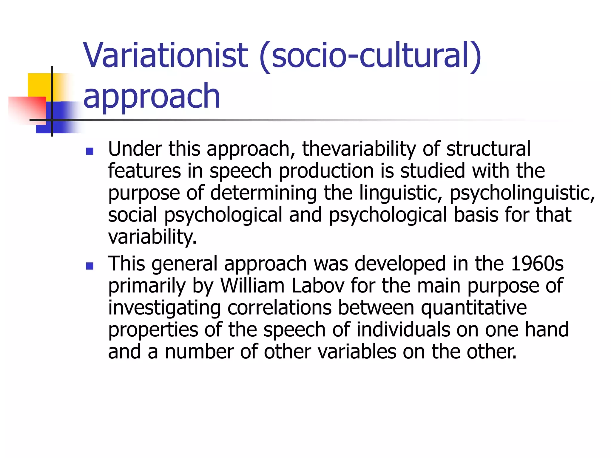 Variationist (socio-cultural)
approach
 Under this approach, thevariability of structural
features in speech production is studied with the
purpose of determining the linguistic, psycholinguistic,
social psychological and psychological basis for that
variability.
 This general approach was developed in the 1960s
primarily by William Labov for the main purpose of
investigating correlations between quantitative
properties of the speech of individuals on one hand
and a number of other variables on the other.
 