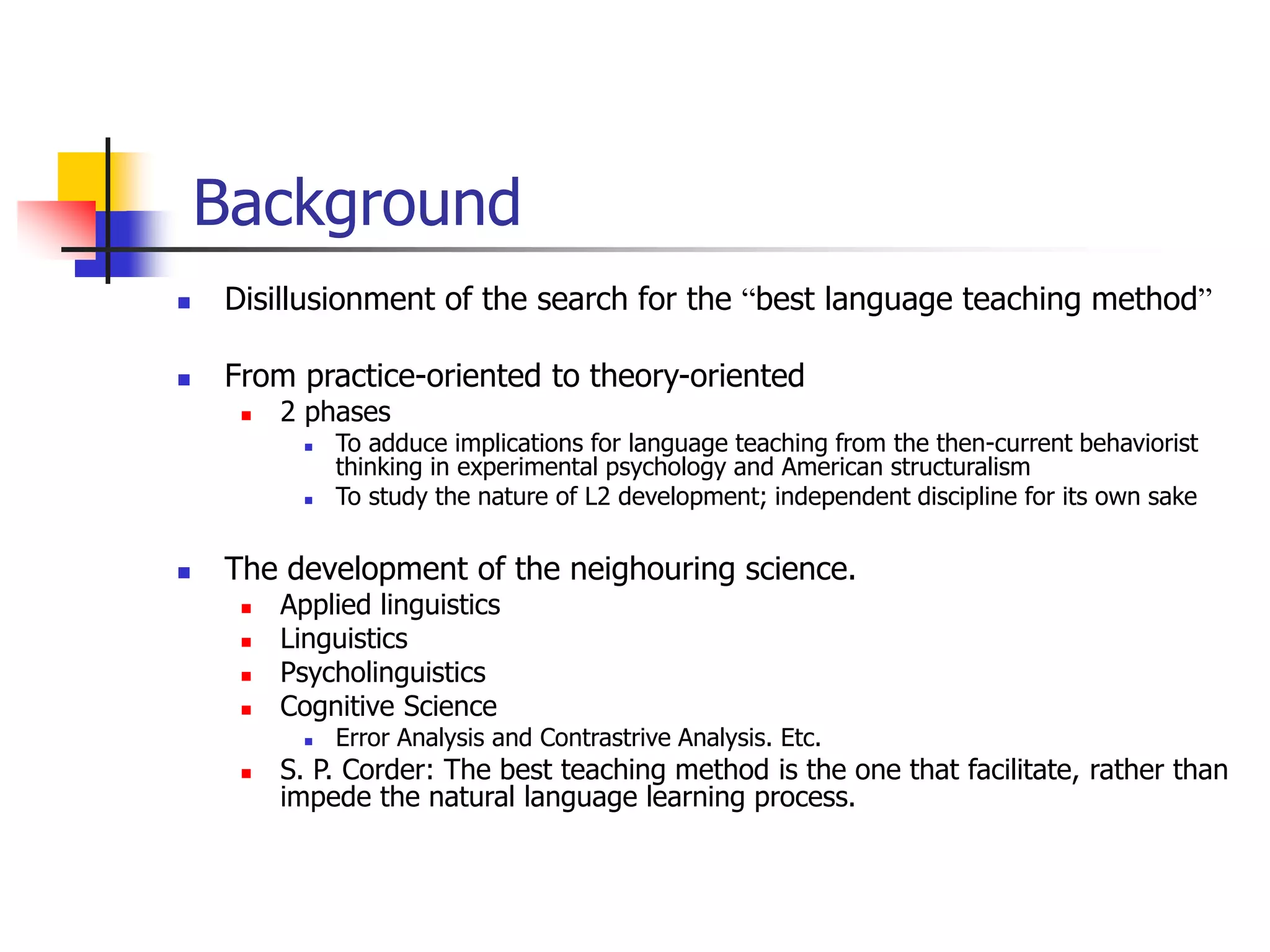Background
 Disillusionment of the search for the “best language teaching method”
 From practice-oriented to theory-oriented
 2 phases
 To adduce implications for language teaching from the then-current behaviorist
thinking in experimental psychology and American structuralism
 To study the nature of L2 development; independent discipline for its own sake
 The development of the neighouring science.
 Applied linguistics
 Linguistics
 Psycholinguistics
 Cognitive Science
 Error Analysis and Contrastrive Analysis. Etc.
 S. P. Corder: The best teaching method is the one that facilitate, rather than
impede the natural language learning process.
 
