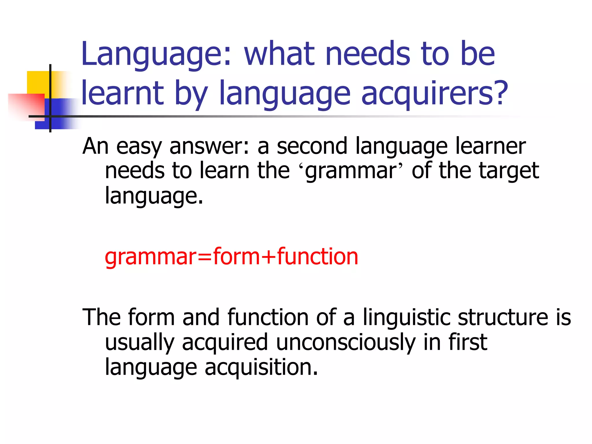 Language: what needs to be
learnt by language acquirers?
An easy answer: a second language learner
needs to learn the ‘grammar’ of the target
language.
grammar=form+function
The form and function of a linguistic structure is
usually acquired unconsciously in first
language acquisition.
 