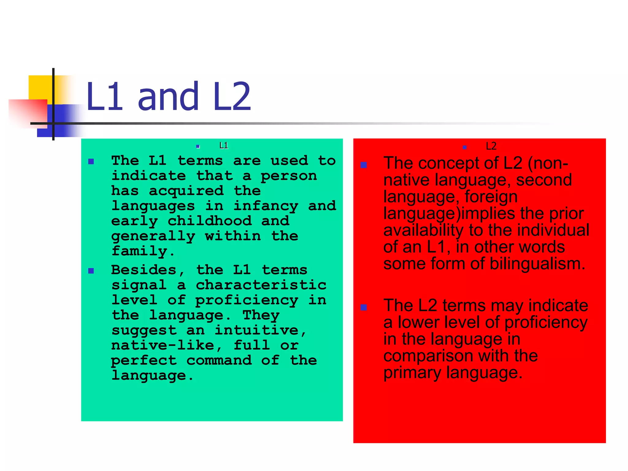 L1 and L2
 L1
 The L1 terms are used to
indicate that a person
has acquired the
languages in infancy and
early childhood and
generally within the
family.
 Besides, the L1 terms
signal a characteristic
level of proficiency in
the language. They
suggest an intuitive,
native-like, full or
perfect command of the
language.
 L2
 The concept of L2 (non-
native language, second
language, foreign
language)implies the prior
availability to the individual
of an L1, in other words
some form of bilingualism.
 The L2 terms may indicate
a lower level of proficiency
in the language in
comparison with the
primary language.
 