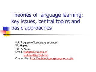 Theories of language learning:
key issues, central topics and
basic approaches
MA. Program of Language education
Wu Heping
Tel: 7972101
Email: wuhp@nwnu.edu.cn
wuhpnet@gmail.com
Course site: http://wuhpnet.googlepages.com/sla
 