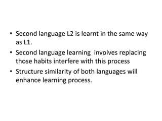 • Second language L2 is learnt in the same way
as L1.
• Second language learning involves replacing
those habits interfere with this process
• Structure similarity of both languages will
enhance learning process.
 