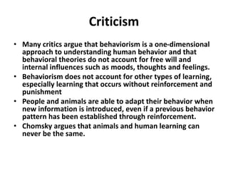 Criticism
• Many critics argue that behaviorism is a one-dimensional
approach to understanding human behavior and that
behavioral theories do not account for free will and
internal influences such as moods, thoughts and feelings.
• Behaviorism does not account for other types of learning,
especially learning that occurs without reinforcement and
punishment
• People and animals are able to adapt their behavior when
new information is introduced, even if a previous behavior
pattern has been established through reinforcement.
• Chomsky argues that animals and human learning can
never be the same.
 