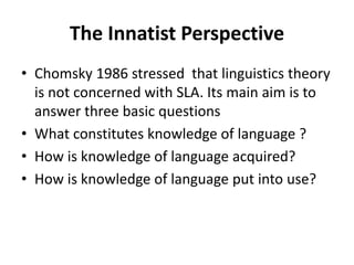 The Innatist Perspective
• Chomsky 1986 stressed that linguistics theory
is not concerned with SLA. Its main aim is to
answer three basic questions
• What constitutes knowledge of language ?
• How is knowledge of language acquired?
• How is knowledge of language put into use?
 