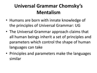 Universal Grammar Chomsky’s
Mentalism
• Humans are born with innate knowledge of
the principles of Universal Grammar: UG
• The Universal Grammar approach claims that
all human beings inherit a set of principles and
parameters which control the shape of human
languages can take
• Principles and parameters make the languages
similar
 