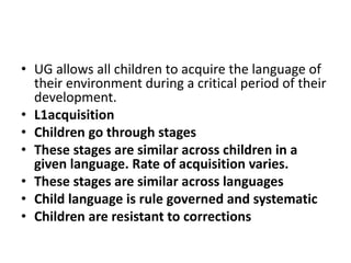 • UG allows all children to acquire the language of
their environment during a critical period of their
development.
• L1acquisition
• Children go through stages
• These stages are similar across children in a
given language. Rate of acquisition varies.
• These stages are similar across languages
• Child language is rule governed and systematic
• Children are resistant to corrections
 