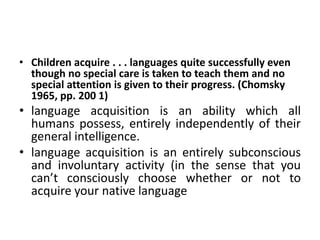 • Children acquire . . . languages quite successfully even
though no special care is taken to teach them and no
special attention is given to their progress. (Chomsky
1965, pp. 200 1)
• language acquisition is an ability which all
humans possess, entirely independently of their
general intelligence.
• language acquisition is an entirely subconscious
and involuntary activity (in the sense that you
can’t consciously choose whether or not to
acquire your native language
 