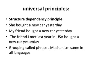 universal principles:
• Structure dependency principle
• She bought a new car yesterday
• My friend bought a new car yesterday
• The friend I met last year in USA bought a
new car yesterday
• Grouping called phrase . Machanism same in
all languages
 