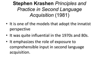 Stephen Krashen Principles and
Practice in Second Language
Acquisition (1981)
• It is one of the models that adopt the innatist
perspective
• It was quite influential in the 1970s and 80s.
• It emphasizes the role of exposure to
comprehensible input in second language
acquisition.
 