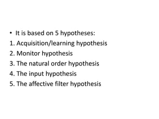 • It is based on 5 hypotheses:
1. Acquisition/learning hypothesis
2. Monitor hypothesis
3. The natural order hypothesis
4. The input hypothesis
5. The affective filter hypothesis
 