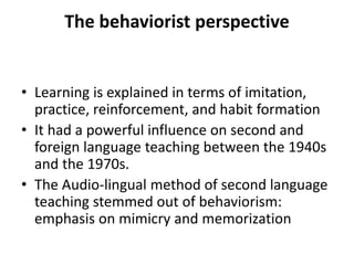 The behaviorist perspective
• Learning is explained in terms of imitation,
practice, reinforcement, and habit formation
• It had a powerful influence on second and
foreign language teaching between the 1940s
and the 1970s.
• The Audio-lingual method of second language
teaching stemmed out of behaviorism:
emphasis on mimicry and memorization
 
