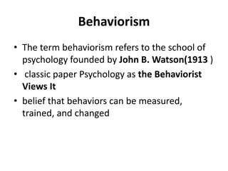 Behaviorism
• The term behaviorism refers to the school of
psychology founded by John B. Watson(1913 )
• classic paper Psychology as the Behaviorist
Views It
• belief that behaviors can be measured,
trained, and changed
 