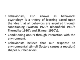• Behaviorism, also known as behavioral
psychology, is a theory of learning based upon
the idea that all behaviors are acquired through
conditioning (Watson 1920’s Bloomfield 1930’s
Thorndike 1930’s and Skinner 1950’s).
• Conditioning occurs through interaction with the
environment.
• Behaviorists believe that our response to
environmental stimuli (factors causes a reaction)
shapes our behaviors.
 