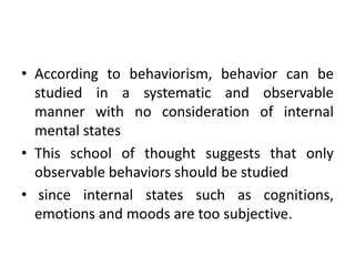 • According to behaviorism, behavior can be
studied in a systematic and observable
manner with no consideration of internal
mental states
• This school of thought suggests that only
observable behaviors should be studied
• since internal states such as cognitions,
emotions and moods are too subjective.
 