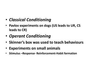 • Classical Conditioning
• Pavlov experiments on dogs (US leads to UR, CS
leads to CR)
• Operant Conditioning
• Skinner’s box was used to teach behaviours
• Experiments on small animals
• Stimulus –Response- Reinforcement-Habit formation
 