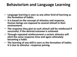 Behaviorism and Language Learning
• Language learning is seen as any other kind of learning as
the formation of habits.
• It is based on the concept of stimulus and response.
Human beings are exposed to several stimuli in their
environment.
• The response they give to such stimuli will be reinforced if
successful, if the desired outcome is achieved.
• Through repeated reinforcement a certain stimulus will
elicit the same response time and again ultimately
becoming a habit.
• The learning of any skill is seen as the formation of habits.
It is due to stimulus –response pairing.
 