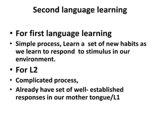 Second language learning
• For first language learning
• Simple process, Learn a set of new habits as
we learn to respond to stimulus in our
environment.
• For L2
• Complicated process,
• Already have set of well- established
responses in our mother tongue/L1
 