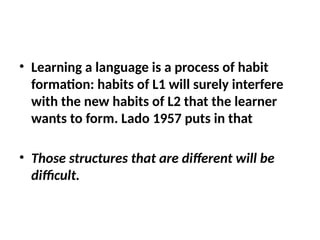 • Learning a language is a process of habit
formation: habits of L1 will surely interfere
with the new habits of L2 that the learner
wants to form. Lado 1957 puts in that
• Those structures that are different will be
difficult.
 