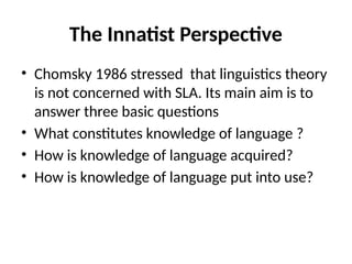 The Innatist Perspective
• Chomsky 1986 stressed that linguistics theory
is not concerned with SLA. Its main aim is to
answer three basic questions
• What constitutes knowledge of language ?
• How is knowledge of language acquired?
• How is knowledge of language put into use?
 