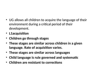 • UG allows all children to acquire the language of their
environment during a critical period of their
development.
• L1acquisition
• Children go through stages
• These stages are similar across children in a given
language. Rate of acquisition varies.
• These stages are similar across languages
• Child language is rule governed and systematic
• Children are resistant to corrections
 