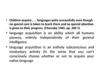 • Children acquire . . . languages quite successfully even though
no special care is taken to teach them and no special attention
is given to their progress. (Chomsky 1965, pp. 200 1)
• language acquisition is an ability which all humans
possess, entirely independently of their general
intelligence.
• language acquisition is an entirely subconscious and
involuntary activity (in the sense that you can’t
consciously choose whether or not to acquire your
native language
 
