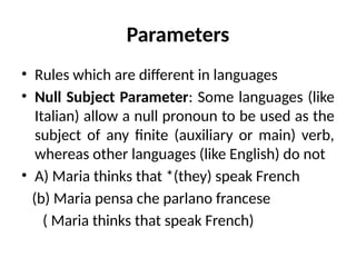 Parameters
• Rules which are different in languages
• Null Subject Parameter: Some languages (like
Italian) allow a null pronoun to be used as the
subject of any finite (auxiliary or main) verb,
whereas other languages (like English) do not
• A) Maria thinks that *(they) speak French
(b) Maria pensa che parlano francese
( Maria thinks that speak French)
 