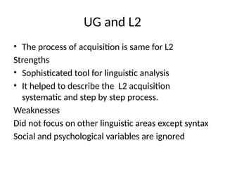 UG and L2
• The process of acquisition is same for L2
Strengths
• Sophisticated tool for linguistic analysis
• It helped to describe the L2 acquisition
systematic and step by step process.
Weaknesses
Did not focus on other linguistic areas except syntax
Social and psychological variables are ignored
 