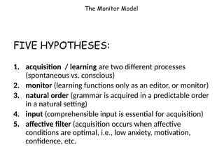 The Monitor Model
FIVE HYPOTHESES:
1. acquisition / learning are two different processes
(spontaneous vs. conscious)
2. monitor (learning functions only as an editor, or monitor)
3. natural order (grammar is acquired in a predictable order
in a natural setting)
4. input (comprehensible input is essential for acquisition)
5. affective filter (acquisition occurs when affective
conditions are optimal, i.e., low anxiety, motivation,
confidence, etc.
 