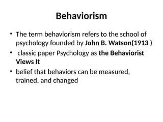 Behaviorism
• The term behaviorism refers to the school of
psychology founded by John B. Watson(1913 )
• classic paper Psychology as the Behaviorist
Views It
• belief that behaviors can be measured,
trained, and changed
 